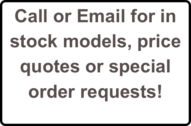 Call or Email for in stock models, price quotes or special order requests!